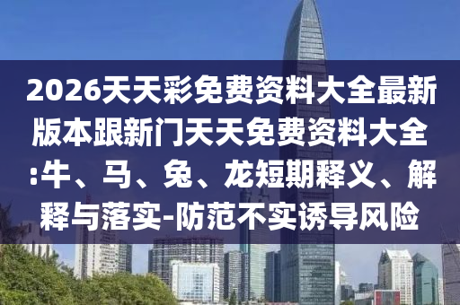 2026天天彩免費資料大全最新版本跟新門天天免費資料大全:牛、馬、兔、龍短期釋義、解釋與落實-防范不實誘導風險