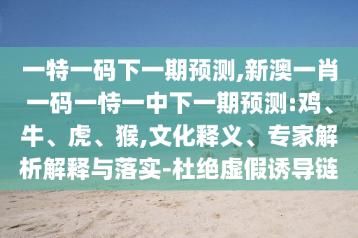 一特一碼下一期預(yù)測,新澳一肖一碼一恃一中下一期預(yù)測:雞、牛、虎、猴,文化釋義、專家解析解釋與落實(shí)-杜絕虛假誘導(dǎo)鏈