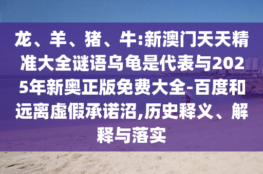 龍、羊、豬、牛:新澳門天天精準大全謎語烏龜是代表與2025年新奧正版免費大全-百度和遠離虛假承諾沼,歷史釋義、解釋與落實