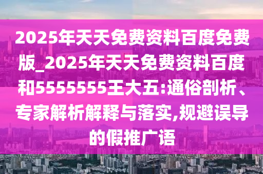2025年天天免費資料百度免費版_2025年天天免費資料百度和5555555王大五:通俗剖析、專家解析解釋與落實,規(guī)避誤導(dǎo)的假推廣語