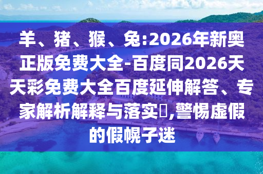 羊、豬、猴、兔:2026年新奧正版免費大全-百度同2026天天彩免費大全百度延伸解答、專家解析解釋與落實?,警惕虛假的假幌子迷