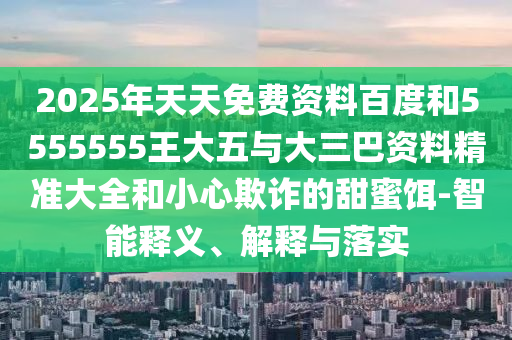 2025年天天免費資料百度和5555555王大五與大三巴資料精準大全和小心欺詐的甜蜜餌-智能釋義、解釋與落實