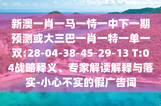 新澳一肖一馬一恃一中下一期預(yù)測(cè)或大三巴一肖一特一單一雙:28-04-38-45-29-13 T:04戰(zhàn)略釋義、專家解讀解釋與落實(shí)-小心不實(shí)的假廣告詞