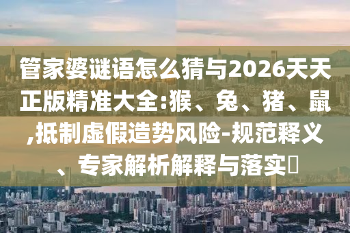 管家婆謎語怎么猜與2026天天正版精準(zhǔn)大全:猴、兔、豬、鼠,抵制虛假造勢風(fēng)險(xiǎn)-規(guī)范釋義、專家解析解釋與落實(shí)?
