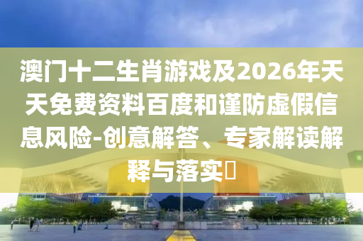澳門十二生肖游戲及2026年天天免費(fèi)資料百度和謹(jǐn)防虛假信息風(fēng)險(xiǎn)-創(chuàng)意解答、專家解讀解釋與落實(shí)?