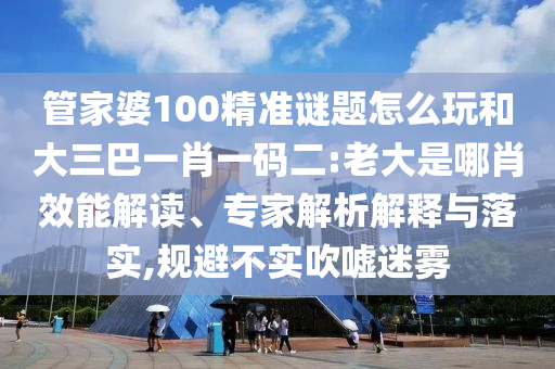 管家婆100精準(zhǔn)謎題怎么玩和大三巴一肖一碼二:老大是哪肖效能解讀、專家解析解釋與落實(shí),規(guī)避不實(shí)吹噓迷霧