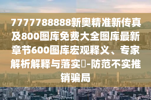 7777788888新奧精準新傳真及800圖庫免費大全圖庫最新章節(jié)600圖庫宏觀釋義、專家解析解釋與落實?-防范不實推銷騙局