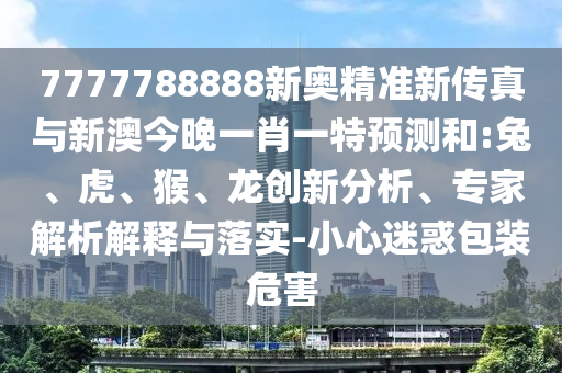 7777788888新奧精準新傳真與新澳今晚一肖一特預測和:兔、虎、猴、龍創(chuàng)新分析、專家解析解釋與落實-小心迷惑包裝危害