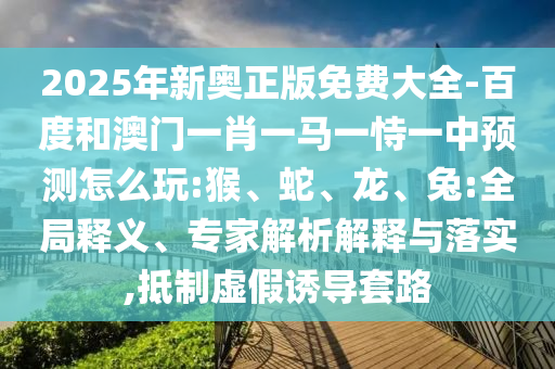 2025年新奧正版免費大全-百度和澳門一肖一馬一恃一中預(yù)測怎么玩:猴、蛇、龍、兔:全局釋義、專家解析解釋與落實,抵制虛假誘導(dǎo)套路