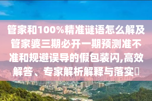 管家和100%精準謎語怎么解及管家婆三期必開一期預(yù)測準不準和規(guī)避誤導(dǎo)的假包裝閃,高效解答、專家解析解釋與落實?
