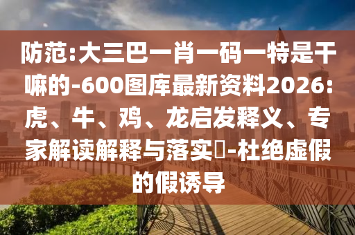 防范:大三巴一肖一碼一特是干嘛的-600圖庫(kù)最新資料2026:虎、牛、雞、龍啟發(fā)釋義、專(zhuān)家解讀解釋與落實(shí)?-杜絕虛假的假誘導(dǎo)