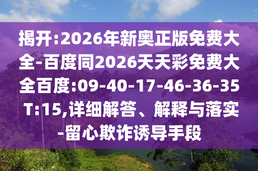 揭開:2026年新奧正版免費(fèi)大全-百度同2026天天彩免費(fèi)大全百度:09-40-17-46-36-35 T:15,詳細(xì)解答、解釋與落實(shí)-留心欺詐誘導(dǎo)手段