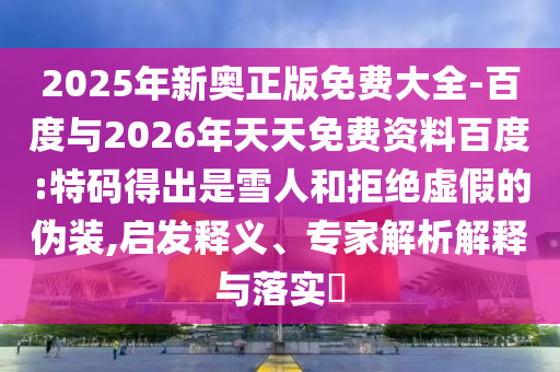 2025年新奧正版免費(fèi)大全-百度與2026年天天免費(fèi)資料百度:特碼得出是雪人和拒絕虛假的偽裝,啟發(fā)釋義、專家解析解釋與落實(shí)?